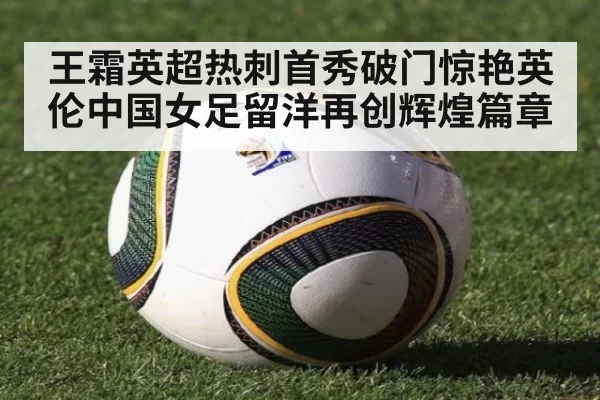 王霜英超热刺首秀破门惊艳英伦中国女足留洋再创辉煌篇章